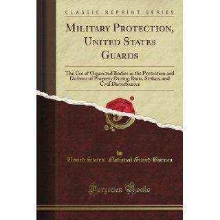 Military Protection, United States Guards The Use of Organized Bodies in the Protection and Defense of Property During Riots, Strikes, and Civil Disturbances (Classic Reprint) United States. National Guard Bureau Books