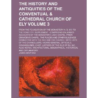 The history and antiquities of the conventual & cathedral Church of Ely; from the foundation of the Monastery A. D. 673 to the year 1771. SupplementLady Chapel, Prior Crawden's Volume 3 James Bentham 9781130313215 Books