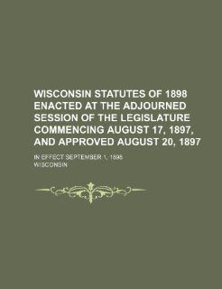 Wisconsin statutes of 1898 enacted at the adjourned session of the legislature commencing August 17, 1897, and approved August 20, 1897; in effect September 1, 1898 (9781236642745) Wisconsin Books