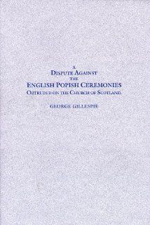 A dispute against the English popish ceremonies obtruded on the Church of Scotland Wherein not only our own arguments against the same are stronglyconfuted (17th century Presbyterians) George Gillespie 9780941075145 Books