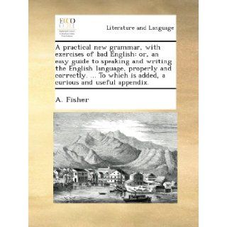 A practical new grammar, with exercises of bad English or, an easy guide to speaking and writing the English language, properly and correctly.To which is added, a curious and useful appendix. A. Fisher Books