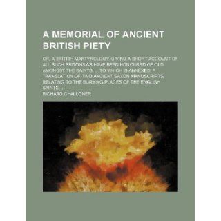 A memorial of ancient British piety; or, a British martyrology. Giving a short account of all such Britons as have been honoured of old amongst theSaxon manuscripts, relating to the burying pl Richard Challoner 9781130208047 Books