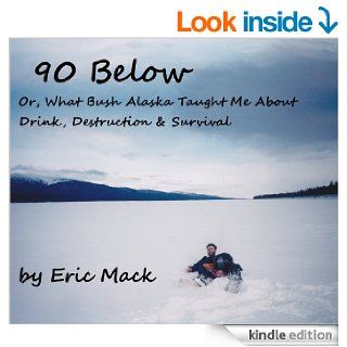 90 Below Or, What Bush Alaska Taught Me About Drink, Destruction & Survival eBook Eric Mack Kindle Store