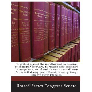 To protect against the unauthorized installation of computer software, to require clear disclosure to computer users of certain computer softwareto user privacy, and for other purposes. United States Congress Senate Books