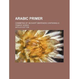 Arabic primer; consisting of 180 short sentences containing 30 primary words Arthur Cotton 9781231090169 Books