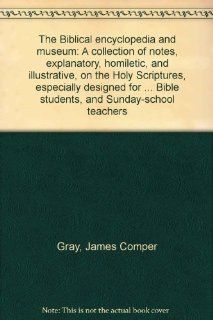 The Biblical encyclopedia and museum A collection of notes, explanatory, homiletic, and illustrative, on the Holy Scriptures, especially designed forBible students, and Sunday school teachers James Comper Gray Books