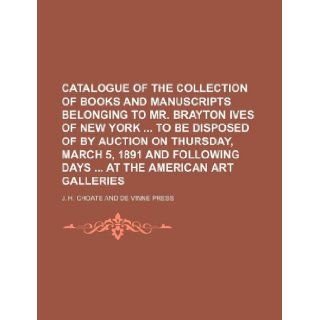 Catalogue of the collection of books and manuscripts belonging to Mr. Brayton Ives of New York to be disposed of by auction on Thursday, March 5,following days at the American Art Galleries J. H. Choate 9781130791396 Books