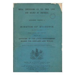 Royal Commission on the Poor Laws and Relief of Distress. Appendix volume I. Minutes of evidence (1st to 34th days) being mainly the evidence given by the officers of the local government board for England and Wales. Great Britain. Royal Commission on the