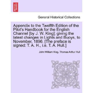 Appendix to the Twelfth Edition of the Pilot's Handbook for the English Channel [by J. W. King]; giving the latest changes in Lights and Buoys, tois signed T. A. H., i.e. T. A. Hull.] John William King, Thomas Arthur Hull 9781241088774 Books