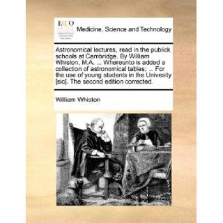 Astronomical lectures, read in the publick schools at Cambridge. By William Whiston, M.A.Whereunto is added a collection of astronomical tables;[sic]. The second edition corrected. William Whiston 9781170130612 Books