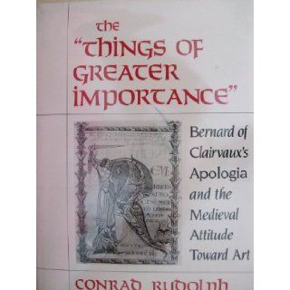 The "Things of Greater Importance" Bernard of Clairvaux's Apologia and the Medieval Attitude Toward Art Conrad Rudolph 9780812281811 Books