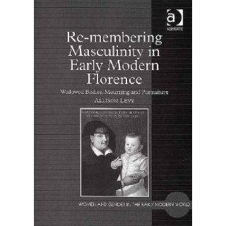 Re Membering Masculinity in Early Modern Florence Widowed Bodies, Mourning And Portraiture (9780754654049) Allison Levy Books