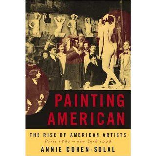 Painting American The Rise of American Artists, Paris 1867 New York 1948 Annie Cohen Solal 9780679450931 Books