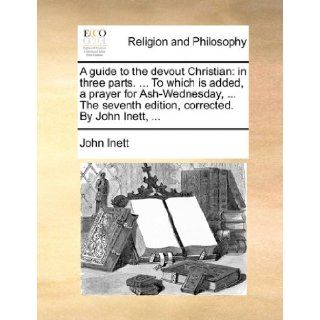 A guide to the devout Christian in three parts.To which is added, a prayer for Ash Wednesday,The seventh edition, corrected. By John Inett, John Inett 9781170856307 Books
