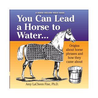 You Can Lead a Horse to Water . . . Origins About Horse Phrases and How They Came About Amy LaCheen Fine PhD 9780979578038 Books