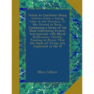 Felicia to Charlotte Being Letters from a Young Lady in the Country, to Her Friend in Town. Containing a Series of the Most Interesting Events,the Seeds of Virtue Are Implanted in the M Mary Collyer Books