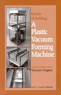 The Secrets of Building a Plastic Vacuum Forming Machine Vincent R. Gingery 9781878087225 Books