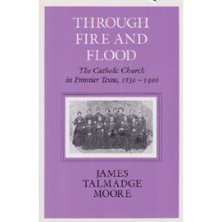 Through Fire and Flood The Catholic Church in Frontier Texas, 1836 1900 (Centennial Series of the Association of Former Students Texas A & M University) James Talmadge Moore 9781585440764 Books