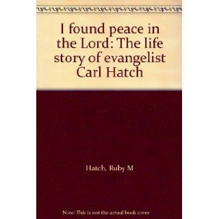 I found peace in the Lord The life story of evangelist Carl Hatch Ruby M Hatch Books