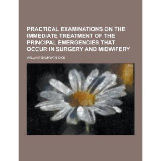 Practical Examinations on the Immediate Treatment of the Principal Emergencies That Occur in Surgery and Midwifery William Samways Oke 9781230270616 Books