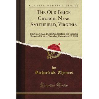 The Old Brick Church, Near Smithfield, Virginia Built in 1632, a Paper Read Before the Virginia Historical Society Tuesday, December 22, 1891 (Classic Reprint) Richard S. Thomas Books