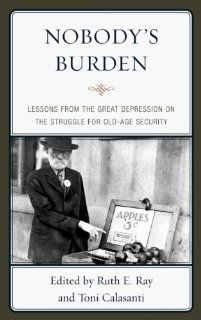 Nobody's Burden Lessons from the Great Depression on the Struggle for Old Age Security Ruth E. Ray, Toni Calasanti 9780739165324 Books