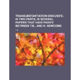 Transubstantiation Discuss'd, in Two Parts, in Several Papers That Have Pass'd Between T.B., and H. Newcome T. B 9781235778940 Books