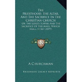 The Priesthood, The Altar, And The Sacrifice In The Christian Church Or The Lord's Supper And The Sacrifice Of The Mass, Which Shall It Be? (1877) A Churchman 9781165175451 Books